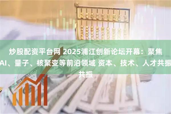 炒股配资平台网 2025浦江创新论坛开幕：聚焦AI、量子、核聚变等前沿领域 资本、技术、人才共振