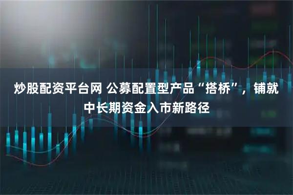 炒股配资平台网 公募配置型产品“搭桥”，铺就中长期资金入市新路径