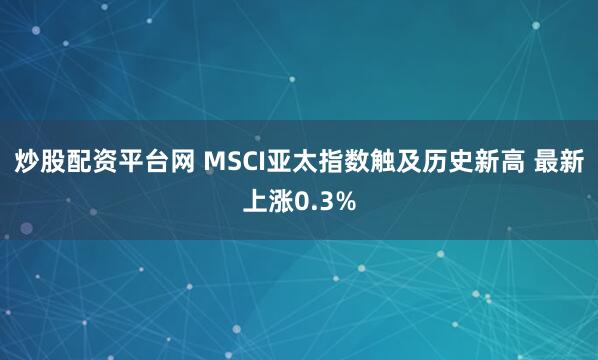 炒股配资平台网 MSCI亚太指数触及历史新高 最新上涨0.3%