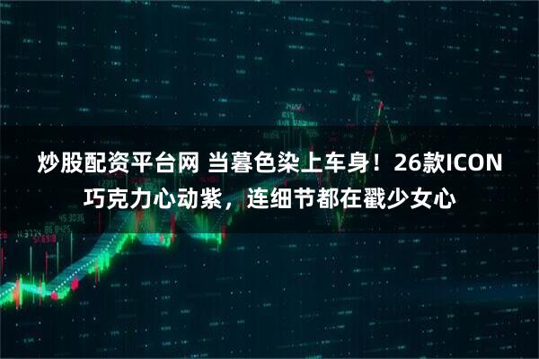 炒股配资平台网 当暮色染上车身！26款ICON巧克力心动紫，连细节都在戳少女心