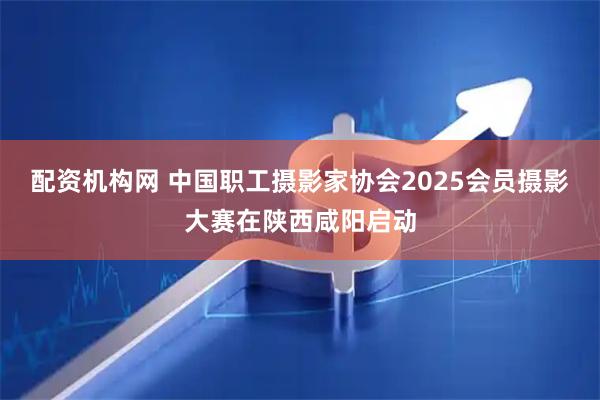 配资机构网 中国职工摄影家协会2025会员摄影大赛在陕西咸阳启动