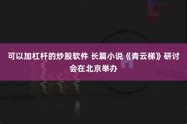 可以加杠杆的炒股软件 长篇小说《青云梯》研讨会在北京举办