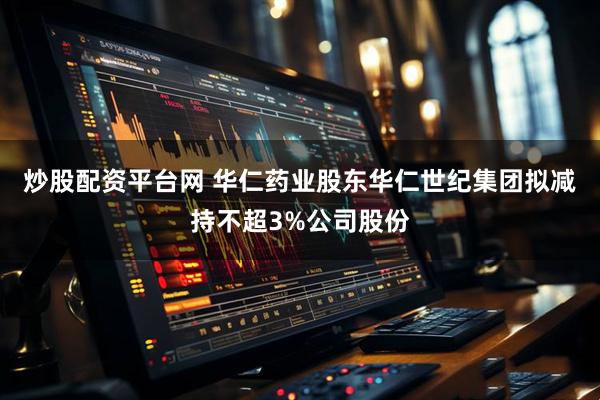 炒股配资平台网 华仁药业股东华仁世纪集团拟减持不超3%公司股份