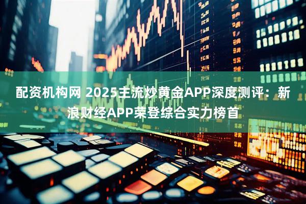 配资机构网 2025主流炒黄金APP深度测评：新浪财经APP荣登综合实力榜首