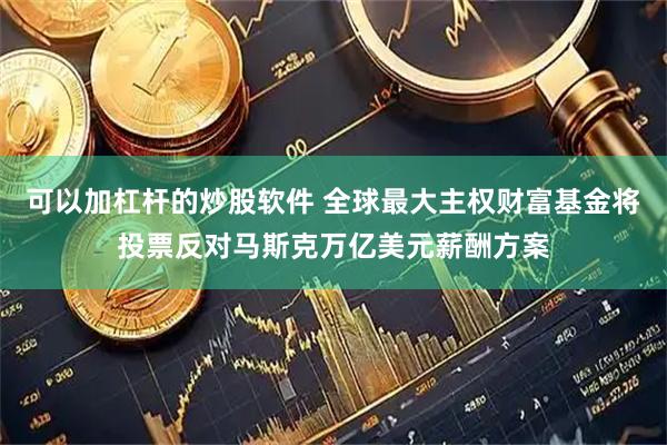 可以加杠杆的炒股软件 全球最大主权财富基金将投票反对马斯克万亿美元薪酬方案