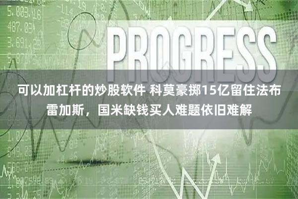可以加杠杆的炒股软件 科莫豪掷15亿留住法布雷加斯，国米缺钱买人难题依旧难解