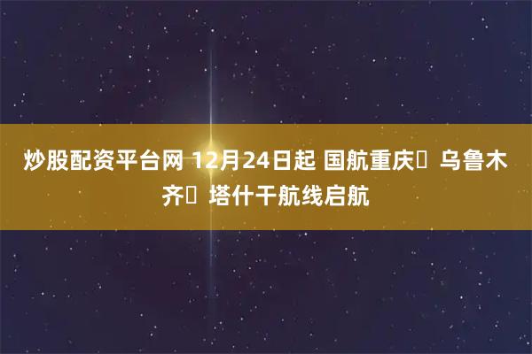 炒股配资平台网 12月24日起 国航重庆⇌乌鲁木齐⇌塔什干航线启航