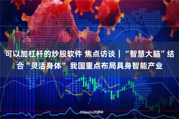 可以加杠杆的炒股软件 焦点访谈｜“智慧大脑”结合“灵活身体” 我国重点布局具身智能产业