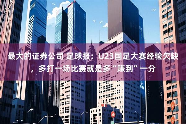 最大的证券公司 足球报:U23国足大赛经验欠缺,多打一场比赛就是多“赚到”一分