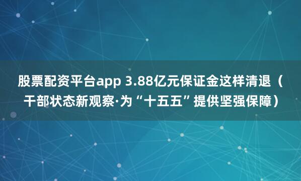股票配资平台app 3.88亿元保证金这样清退（干部状态新观察·为“十五五”提供坚强保障）