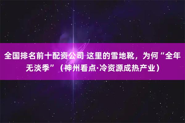 全国排名前十配资公司 这里的雪地靴，为何“全年无淡季”（神州看点·冷资源成热产业）