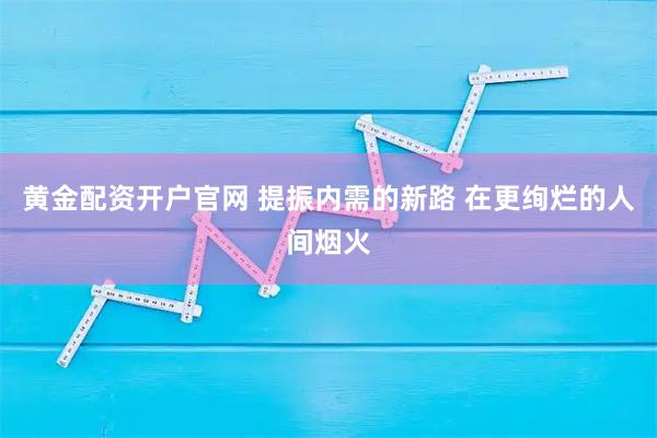 黄金配资开户官网 提振内需的新路 在更绚烂的人间烟火