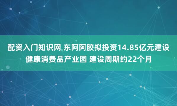配资入门知识网 东阿阿胶拟投资14.85亿元建设健康消费品产业园 建设周期约22个月