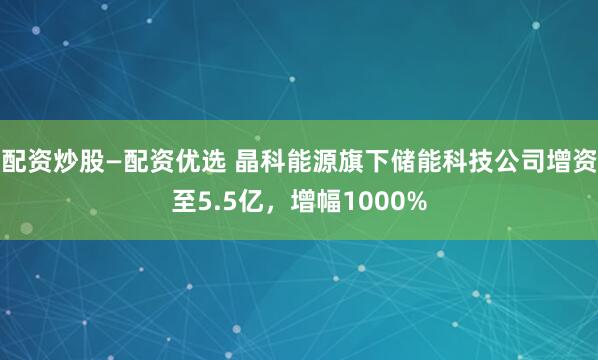 配资炒股—配资优选 晶科能源旗下储能科技公司增资至5.5亿，增幅1000%