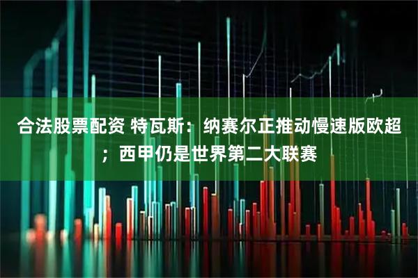 合法股票配资 特瓦斯：纳赛尔正推动慢速版欧超；西甲仍是世界第二大联赛