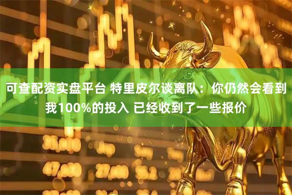 可查配资实盘平台 特里皮尔谈离队:你仍然会看到我100%的投入 已经收到了一些报价