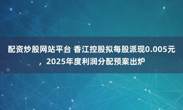 配资炒股网站平台 香江控股拟每股派现0.005元，2025年度利润分配预案出炉