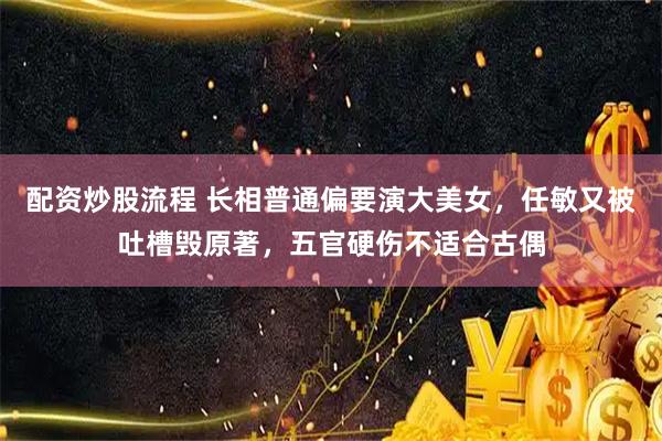 配资炒股流程 长相普通偏要演大美女，任敏又被吐槽毁原著，五官硬伤不适合古偶