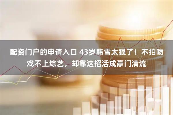 配资门户的申请入口 43岁韩雪太狠了！不拍吻戏不上综艺，却靠这招活成豪门清流
