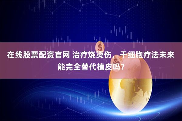 在线股票配资官网 治疗烧烫伤，干细胞疗法未来能完全替代植皮吗？