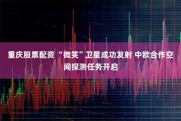 重庆股票配资 “微笑”卫星成功发射 中欧合作空间探测任务开启
