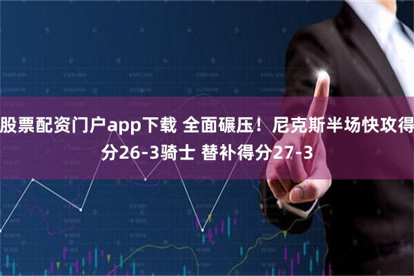 股票配资门户app下载 全面碾压！尼克斯半场快攻得分26-3骑士 替补得分27-3