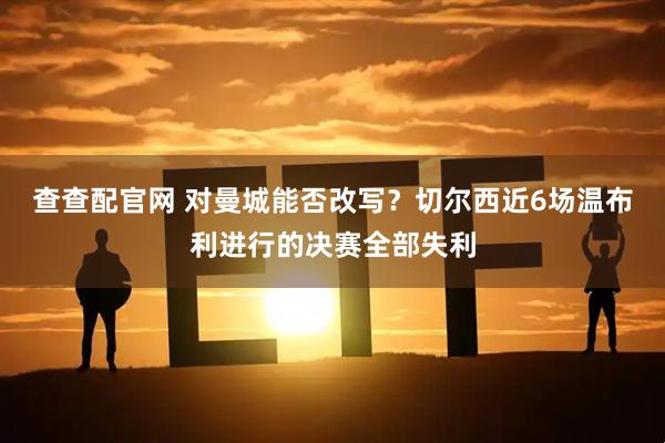 查查配官网 对曼城能否改写？切尔西近6场温布利进行的决赛全部失利