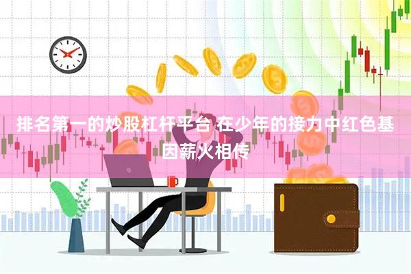 排名第一的炒股杠杆平台 在少年的接力中红色基因薪火相传