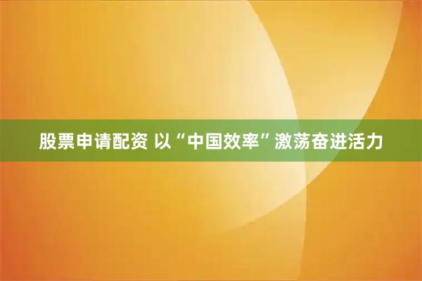 股票申请配资 以“中国效率”激荡奋进活力