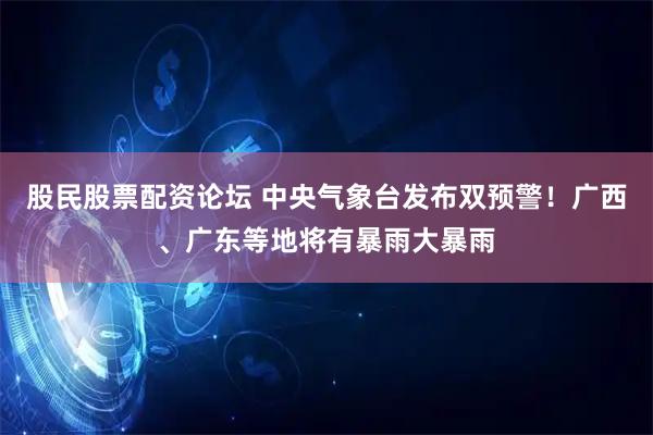 股民股票配资论坛 中央气象台发布双预警！广西、广东等地将有暴雨大暴雨