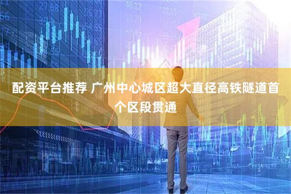 配资平台推荐 广州中心城区超大直径高铁隧道首个区段贯通