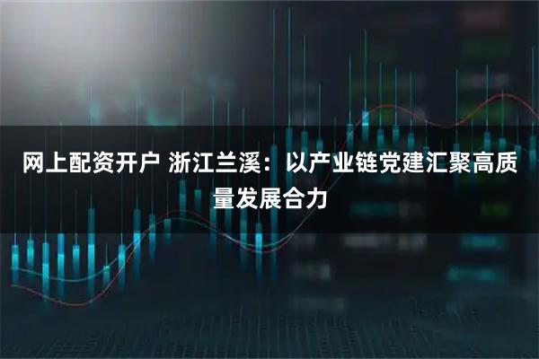 网上配资开户 浙江兰溪：以产业链党建汇聚高质量发展合力