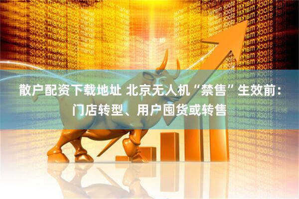 散户配资下载地址 北京无人机“禁售”生效前：门店转型、用户囤货或转售