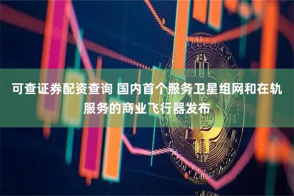 可查证券配资查询 国内首个服务卫星组网和在轨服务的商业飞行器发布